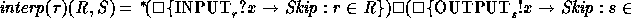 \begin{zed}
interp(\tau)(R, S) = \,^{*} \! (\square \{ \keyword{INPUT}_{r}
? x \...
 ...) \square
(\square \{ \keyword{OUTPUT}_{s} ! x \to Skip : s \mem S \}))\end{zed}